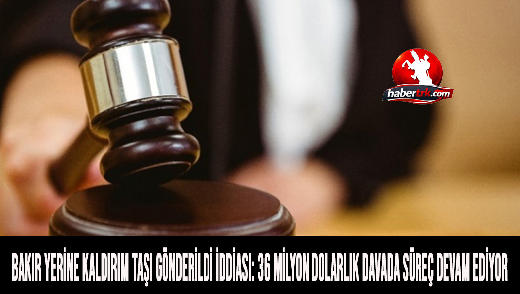 Bakır Yerine Kaldırım Taşı Gönderildi İddiası: 36 Milyon Dolarlık Davada Süreç Devam Ediyor