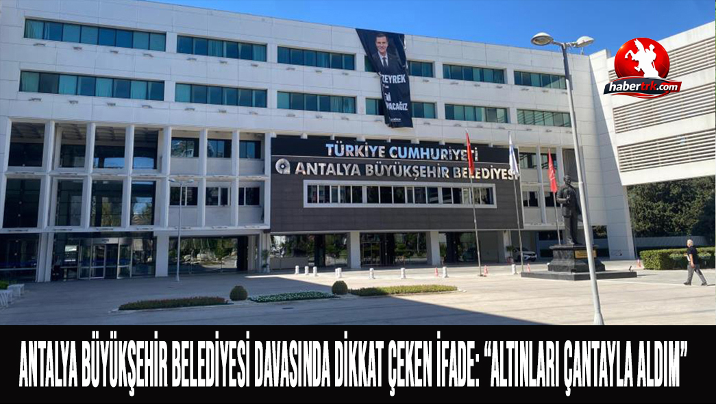 Antalya Büyükşehir Belediyesi Davasında Dikkat Çeken İfade: “Altınları Çantayla Aldım”
